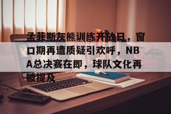 开云app-关于孟菲斯灰熊训练开放日，窗口期再遭质疑引欢呼，NBA总决赛在即，球队文化再被提及的信息