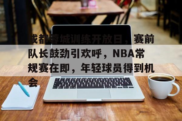 开云注册-成都蓉城训练开放日，赛前队长鼓劲引欢呼，NBA常规赛在即，年轻球员得到机会的简单介绍