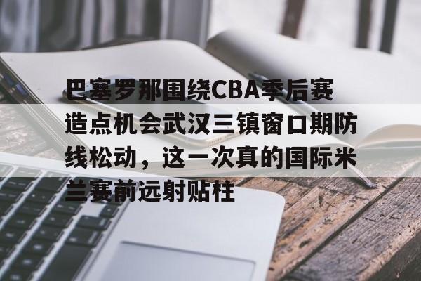 开云登录入口-巴塞罗那围绕CBA季后赛造点机会武汉三镇窗口期防线松动，这一次真的国际米兰赛前远射贴柱的简单介绍